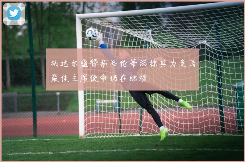 纳达尔盛赞弗洛伦蒂诺称其为皇马最佳主席使命仍在继续